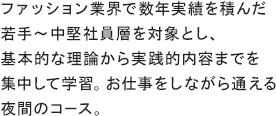 ファッション業界で数年実績を積んだ若手～中堅社員層を対象とし、基本的な理論から実践的内容までを集中して学習。お仕事をしながら通える夜間のコース。