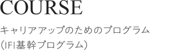 COURSE[キャリアアップのためのプログラム（IFI基幹プログラム）]