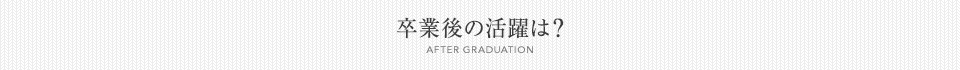 卒業後の活躍は？[AFTER GRADUATION]