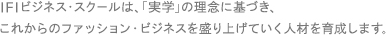 IFIビジネス・スクールは、「実学」の理念に基づき、これからのファッション・ビジネスを盛り上げていく人材を育成します。