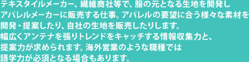 テキスタイルメーカー、繊維商社等で、服の元となる生地を開発しアパレルメーカーに販売する仕事。アパレルの要望に合う様々な素材を開発・提案したり、自社の生地を販売したりします。幅広くアンテナを張りトレンドをキャッチする情報収集力と、提案力が求められます。海外営業のような職種では語学力が必須となる場合もあります。