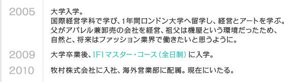 2005 大学入学。国際経営学科で学び、1年間ロンドン大学へ留学し、経営とアートを学ぶ。父がアパレル兼卸売の会社を経営、祖父は機屋という環境だったため、自然と、将来はファッション業界で働きたいと思うように。　2009 大学卒業後、IFIマスター・コース（全日制）に入学。　2010 牧村株式会社に入社、海外営業部に配属。現在にいたる。