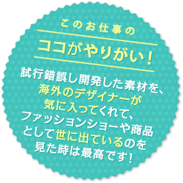 このお仕事のココがやりがい！ 試行錯誤し開発した素材を、海外のデザイナーが気に入ってくれて、ファッションショーや商品として世に出ているのを見た時は最高です！