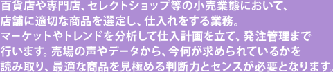 百貨店や専門店、セレクトショップ等の小売業態において、店舗に適切な商品を選定し、仕入れをする業務。マーケットやトレンドを分析して仕入計画を立て、発注管理まで行います。売場の声やデータから、今何が求められているかを読み取り、最適な商品を見極める判断力とセンスが必要となります。