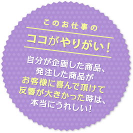 このお仕事のココがやりがい！ 自分が企画した商品、発注した商品がお客様に喜んで頂けて反響が大きかった時は、本当にうれしい！