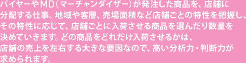 バイヤーや MD（マーチャンダイザー）が発注した商品を、店舗に分配する仕事。地域や客層、売場面積など店舗ごとの特性を把握し、その特性に応じて、店舗ごとに入荷させる商品を選んだり数量を決めていきます。どの商品をどれだけ入荷させるかは、店舗の売上を左右する大きな要因なので、高い分析力・判断力が求められます。