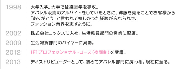 1998 大学入学。大学では経営学を専攻。アパレル販売のアルバイトをしていたときに、洋服を売ることでお客様から「ありがとう」と言われて嬉しかった経験が忘れられず、ファッション業界を志すように。　2002 株式会社コックスに入社。生活雑貨部門の営業に配属。　2009 生活雑貨部門のバイヤーに異動。　2012 IFIプロフェッショナル・コース（夜間制）を受講。　2013 ディストリビューターとして、初めてアパレル部門に携わる。現在に至る。