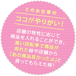 店舗の特性に応じて商品を入れることができ、 高い回転率で商品が売れた時や店舗から「あの商品良かったよ」と言ってもらえた時！