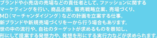 ブランドや小売店の売場などの責任者として、ファッションに関するマーケティングを行い、商品企画、販売戦略立案、売場づくり、MD（マーチャンダイジング）などの計画を立案する仕事。新ブランドや新規売場づくりを一から行う場合もあります。世の中の流行や、自社のターゲットが求めるものを察知し、形にして提案する発想力や、発想を形にする実行力などが求められます。