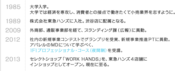 1985 大学入学。大学では経済を専攻し、消費者との接点で働きたくて小売業界を志すように。　1989 株式会社東急ハンズに入社。渋谷店に配属となる。　2009 外商部、通販事業部を経て、ブランディング課（広報）に異動。　2012 社内の新規事業コンテストでグランプリを受賞、新規事業推進PTに異動。アパレルのMDについて学ぶべく、IFIプロフェッショナル・コース（夜間制）を受講。　2013 セレクトショップ「WORK HANDS」を、東急ハンズ4店舗にインショップとしてオープン。現在に至る。