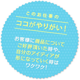 このお仕事のココがやりがい！ お客様に商品についてご好評頂いた時や、自分のアイディアが形になっていく時はワクワク！