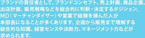 ブランドの責任者として、ブランドコンセプト、売上計画、商品企画、出店計画、販売戦略などを総合的に判断・決定するポジション。MD（マーチャンダイザー）や営業で経験を積んだ人が本部長になることが多くあります。企画から販売まで理解する総合的な知識、経営センスや決断力、マネージメント力などが求められます。