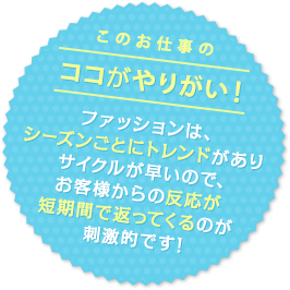 このお仕事のココがやりがい！ ファッションは、シーズンごとにトレンドがありサイクルが早いので、お客様からの反応が短期間で返ってくるのが刺激的です！