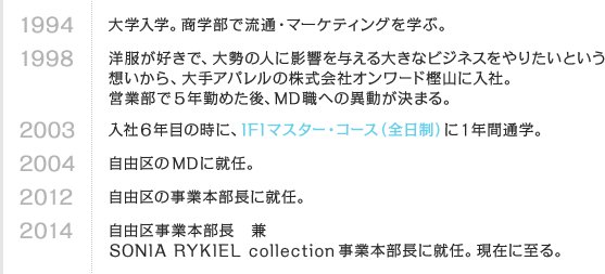 1994 大学入学。商学部で流通・マーケティングを学ぶ。　1998 洋服が好きで、大勢の人に影響を与える大きなビジネスをやりたいという想いから、大手アパレルの株式会社オンワード樫山に入社。営業部で5年勤めた後、MD職への異動が決まる。　2003 入社6年目の時に、IFIマスター・コース（全日制）に1年間通学。　2004 自由区のMDに就任。　2012 自由区の事業本部長に就任。　2014 自由区事業本部長 兼 SONIA RYKIEL collection 事業本部長に就任。現在に至る。