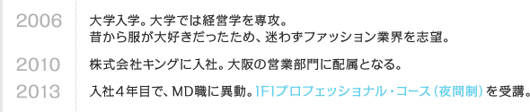 2006 大学入学。大学では経営学を専攻。昔から服が大好きだったため、迷わずファッション業界を志望。　2010 株式会社キングに入社。大阪の営業部門に配属となる。　2013 入社4年目で、MD職に異動。IFIプロフェッショナル・コース（夜間制）を受講。