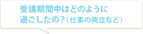 受講期間中はどのように過ごしたの？（仕事の両立など）