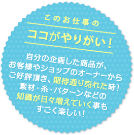 このお仕事のココがやりがい！ 自分の企画した商品が、お客様やショップのオーナーからご好評頂き、期待通り売れた時！素材・糸・パターンなどの知識が日々増えていく事もすごく楽しい！