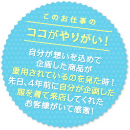 このお仕事のココがやりがい！ 自分が想いを込めて企画した商品が愛用されているのを見た時！先日、4年前に自分が企画した服を着て来店してくれたお客様がいて感激！