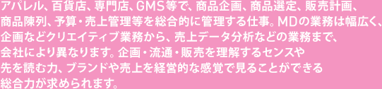 アパレル、百貨店、専門店、GMS等で、商品企画、商品選定、販売計画、商品陳列、予算・売上管理等を総合的に管理する仕事。MDの業務は幅広く、企画などクリエイティブ業務から、売上データ分析などの業務まで、会社により異なります。企画・流通・販売を理解するセンスや先を読む力、ブランドや売上を経営的な感覚で見ることができる総合力が求められます。