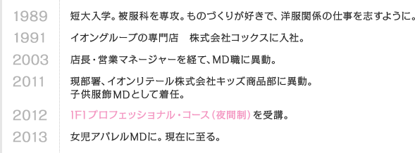 1989 短大入学。被服科を専攻。ものづくりが好きで、洋服関係の仕事を志すように。　1991 イオングループの専門店 株式会社コックスに入社。　2003 店長・営業マネージャーを経て、MD職に異動。　2011 現部署、イオンリテール株式会社キッズ商品部に異動。子供服飾MDとして着任。　2012 IFIプロフェッショナル・コース（夜間制）を受講。　2013 女児アパレルMDに。現在に至る。