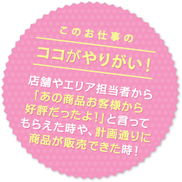 このお仕事のココがやりがい！ 店舗やエリア担当者から「あの商品お客様から好評だったよ！」と言ってもらえた時や、計画通りに商品が販売できた時！