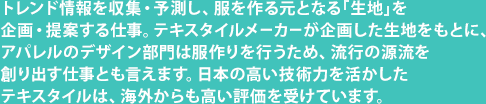 トレンド情報を収集・予測し、服を作る元となる「生地」を企画・提案する仕事。テキスタイルメーカーが企画した生地をもとに、アパレルのデザイン部門は服作りを行うため、流行の源流を創り出す仕事とも言えます。日本の高い技術力を活かしたテキスタイルは、海外からも高い評価を受けています。