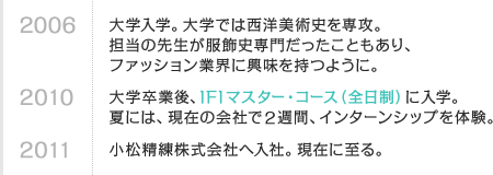 2006 大学入学。大学では西洋美術史を専攻。担当の先生が服飾史専門だったこともあり、ファッション業界に興味を持つように。　2010 大学卒業後、IFIマスター・コース（全日制）に入学。夏には、現在の会社で2週間、インターンシップを体験。　2011 小松精練株式会社へ入社。現在に至る。