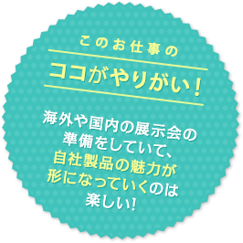 このお仕事のココがやりがい！ 海外や国内の展示会の準備をしていて、自社製品の魅力が形になっていくのは楽しい！