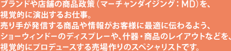 ブランドや店舗の商品政策（マーチャンダイジング：MD）を、視覚的に演出するお仕事。売り手が発信する商品や情報がお客様に最適に伝わるよう、ショーウィンドーのディスプレーや、什器・商品のレイアウトなどを、視覚的にプロデュースする売場作りのスペシャリストです。