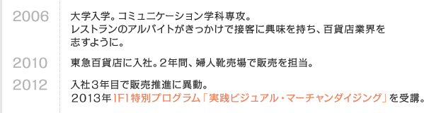 2006 大学入学。コミュニケーション学科専攻。レストランのアルバイトがきっかけで接客に興味を持ち、百貨店業界を志すように。　2010 東急百貨店に入社。2年間、婦人靴売場で販売を担当。　2012 入社3年目で販売推進に異動。2013年IFI特別プログラム「実践ビジュアル・マーチャンダイジング」を受講。