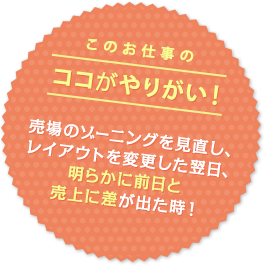 このお仕事のココがやりがい！ 売場のゾーニングを見直し、レイアウトを変更した翌日、明らかに前日と売上に差が出た時！