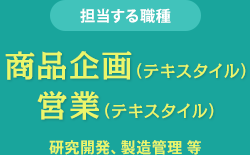 担当する職種　商品企画（テキスタイル） 営業（テキスタイル）　研究開発、製造管理 等