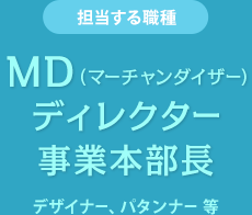 担当する職種　MD（マーチャンダイザー） ディレクター　事業本部長　デザイナー、パタンナー 等